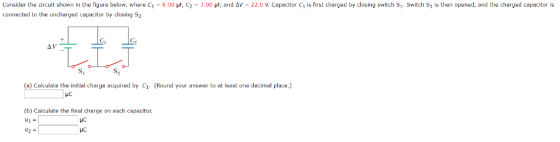 isfirst charged by closing switchs, Consider the circuit shown in the figure below, where C1 connected to the uncharged capacitor by closing S2 6.00 μ C2 7.00 μΕ, and Δ 2ג。ν. capacitor C Switchs, s then opened, and the charge capacitors Gi Cp S, S2 (a) Calculate the initial charge acquired by C1. (Round your answer to at least one decimal place) HC (b) Calculate the final charge on each capacitor. 41- HC
