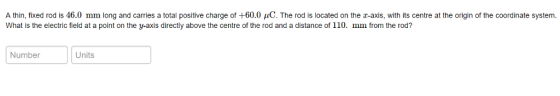 A thin, fixed rod is 46.0 mm long and carries a total positive charge of +60.0 C. The rod is located on the x-axis, with its centre at the origin of the coordinate system What is the electric field at a point on the y-axis directly above the centre of the rod and a distance of 110. mm from the rod? Number Units