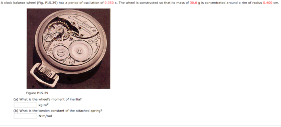 A clock balance wheel (Fig. P15.39) has a period of oscillation of 0.350 s. The wheel is constructed so that its mass of 30.0 g is concentrated around a rim of radius 0.400 cm. Figure P15.39 (a) What is the wheels moment of inertia? kg.m2 (b) What is the torsion constant of the attached spring? N m/rad