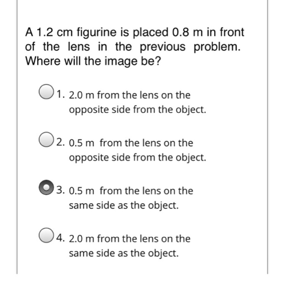 A 1.2 cm figurine is placed 0.8 m in front of the lens in the previous problem. Where will the image be? 1. 2.0 m from the le