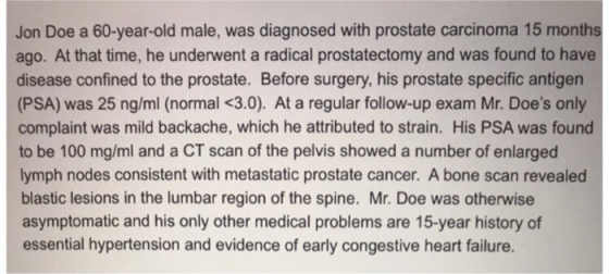 Jon Doe a 60-year-old male, was diagnosed with prostate carcinoma 15 months ago. At that time, he underwent a radical prostatectomy and was found to have disease confined to the prostate. Before surgery, his prostate specific antigen (PSA) was 25 ng/ml (normal <3.0). At a regular follow-up exam Mr. Does only complaint was mild backache, which he attributed to strain. His PSA was found to be 100 mg/ml and a CT scan of the pelvis showed a number of enlarged lymph nodes consistent with metastatic prostate cancer. A bone scan revealed blastic lesions in the lumbar region of the spine. Mr. Doe was otherwise asymptomatic and his only other medical problems are 15-year history of essential hypertension and evidence of early congestive heart failure.