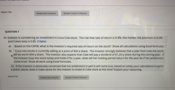 Attach File Browse My Computer Browse Content Collection QUESTION 7 An investor is considering an investment in Coca Cola stock. The risk free rate of return is 0.4%, the market risk premium is 6.0% and Cokes beta is 0.85. (12pts) a) b) Based on the CAPM, what is the investors required rate of return on the stock? Show all calculations using Excel formulas. Coca cola stocks is currently selling at a price of $42 a share. The investor strongly believes that a year from now the stock will be worth $44 a share. The investor also expects that Coke will pay a dividend of $1.20 a share during the coming year. If the investor buys the stock today and holds if for a year, what will her holding period return for the year be if her predictions come true? Show all work using Excel formulas. If the investor is absolutely convinced that her predictions in part b will come true, based on solely your calculations in parts a and b, above, does it make sense for the investor to invest in Coke stock at this time? Explain your reasoning. c) Attach File Browse My Computer Browse Content Collection