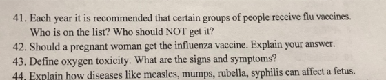 41. Each year it is recommended that certain groups of people receive flu vaccines. Who is on the list? Who should NOT get it? 42. Should a pregnant woman get the influenza vaccine. Explain your answer. 43. Define oxygen toxicity. What are the signs and symptoms? 44, Explain how diseases like measles, mumps, rubella, syphilis can affect a fetus.