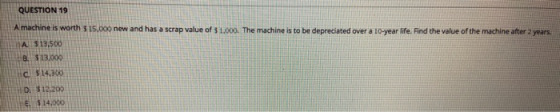 QUESTION 19 A machine is worth $15.00 new and has a scrap value of $ 1.000. The machine is to be depreciated over a 10-year l