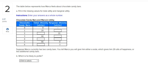 2 The table below represents how Marco feels about chocolate candy bars. a. Fill in the missing values for total utility and marginal utility Instructions: Enter your answers as a whole number. Chocolate Candy Bars and Marcos Utility 0.17 points Chocolate Candy Bars Total Utility Marginal Utility (utils) (utils) 29 Print 2 21 4. 86 8 6 Suppose Marco currently has two candy bars. You tell Marco you will give him either a soda, which gives him 29 utils 0hpp ness,or two additional candy bars. b. Which is he likely to prefer? (Click to select