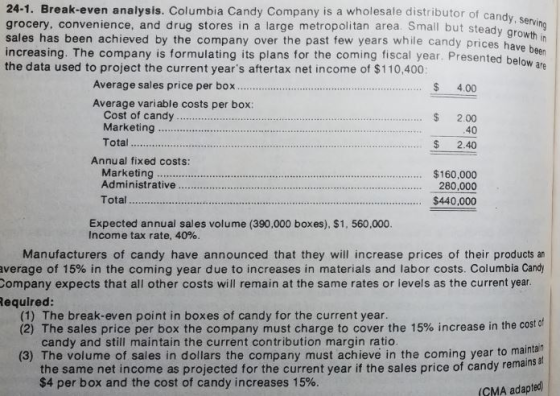 24-1. Break-even analysis. Columbia Candy Company is a wholesale distributor of candy grocery, convenience, and drug stores in a large metropolitan area. Small but steady sales has been achieved by the company over the past few years while candy prices hav increasing. The company is formulating its plans for the coming fiscal year. Presentedb the data used to project the current years aftertax net income of $110,400 below are Average sales price per box$ 4.00 Average variable costs per box: Cost of candy. Marketing Total $ 2.00 40 40 ... 2. Annual fixed costs: Marketing $160,000 280,000 Totat.. $440,000 Expected annual sales volume (390,000 boxes), $1, 560,000. Income tax rate, 40%. Manufacturers of candy have announced that they will increase prices of their products an average of 15% in the coming year due to increases in materials and labor costs. Columbia Candy Company expects that all other costs will remain at the same rates or levels as the current year Required: (1) The break-even point in boxes of candy for the current year. (2) The sales price per box the company must charge to cover the 15% increase in the costof (3) The volume of sales in dollars the company must achieve in the coming year to main candy and still maintain the current contribution margin ratio tain at the same net income as projected for the current year if the sales price of candy remains $4 per box and the cost of candy increases 15%. CMA adapted