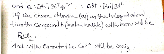 and Co: [Ar]3d7457 837 : [Ar]346 If we choose chlorine (c) as the halogen atom than the Compound E (metal halide) with iron w