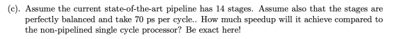 (c). Assume the current state-of-the-art pipeline has 14 stages. Assume also that the stages are perfectly balanced and take