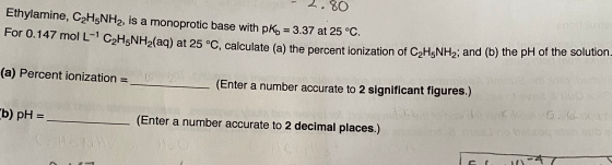 - 2.80 Ethylamine, C2H5NH2, is a monoprotic base with pKb = 3.37 at 25 °C. For 0.147 mol L- C2H5NH2(aq) at 25 °C, calculate
