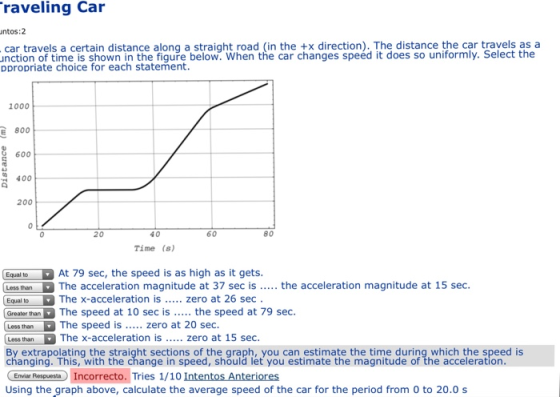 raveling Car ntos:2 car travels a certain distance along a straight road (in the +x direction). The distance the car travels as a unction of time is shown in the figure below. When the car changes speéd it does so uniformly. Select the ppropriate choice for each statement 1000 E 800 600 400 200 20 40 60 80 Time (s) Equal to At 79 sec, the speed is as high as it gets. Less than The acceleration magnitude at 37 sec is. the acceleration magnitude at 15 sec. Equal to The x-acceleration is. zero at 26 sec Greater than The speed at 10 sec is. the speed at 79 sec. Less thanThe speed is... zero at 20 sec. Less than The x-a By extrapolating the straight sections of the graph, you can estimate the time during which the speed is changing. This, with the change in speed, should let you estimate the magnitude of the acceleration Envier Respuesta Incorrecto. Tries 1/10 Intentos Anteriores Using the graph above, calculate the average speed of the car for the period from 0 to 20.0 s