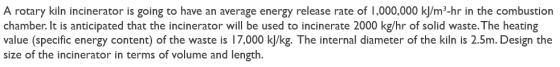 A rotary kiln incinerator is going to have an average energy release rate of 1,000,000 kJ/m²-hr in the combustion chamber. It
