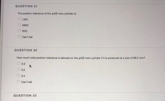 QUESTION 21 The position tolerance of the ф68 mm cylinder is: O MMC O RFS Cant tell QUESTION 22 How much total position tolerance is allowed on the φ68 mm cylinder if it is produced at a size of 682 mm? O 0.3 0.4 cant tell QUESTION 23