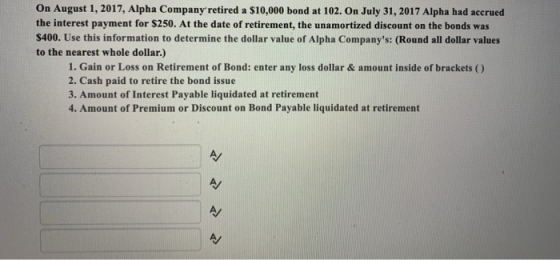 On August 1, 2017, Alpha Company retired a $10,000 bond at 102. On July 31, 2017 Alpha had accrued the interest payment for $250. At the date of retirement, the unamortized discount on the bonds was $400. Use this information to determine the dollar value of Alpha Companys: (Round all dollar values to the nearest whole dollar.) 1. Gain or Loss on Retirement of Bond: enter any loss dollar & amount inside of brackets ) 2. Cash paid to retire the bond issue 3. Amount of Interest Payable liquidated at retirement 4. Amount of Premium or Discount on Bond Payable liquidated at retirement