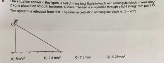 The situation shown in the figure The system is released from rest. The initial acceleration of triangular block is:( 45) ぶ. 8. f mass (m,) 1kg is in touch with a triangular block of mass(m2 surface. The ball is suspended through a light string from pointo A) 5m/s? B) 2.5 m/s2 C) 7.5m/s D) 6.25m/s2
