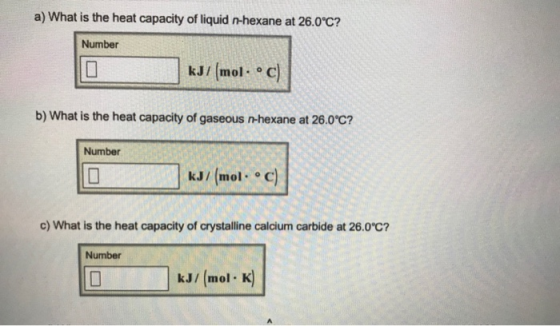 a) What is the heat capacity of liquid n-hexane at 26.0C7 Number kJ/ mol.° C b) What is the heat capacity of gaseous n-hexane at 26.0°C? Number kJ/ (mol. e c) c) What is the heat capacity of crystalline calcium carbide at 26.0℃? Number kJ/ (mol K)