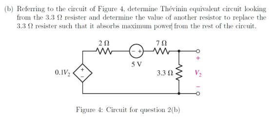 (b) Referring to the circuit of Figure 4, determine Thévinin equivalent circuit looking from the 3.3 Ω resister and determine the value of another resistor to replace the 3.3 Ω resister such that it absorbs maximum power from the rest of the circuit 2Ω 7Ω 5 V 0.1V 3.3 Ω V. Figure 4: Circuit for question 2(b)