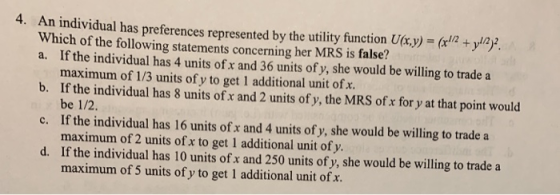 4. An individual has preferences represented by the utility function U(x,y)=(x12+yızg Which of the following statements concerning her MRS is false? a. If the individual has 4 units of x and 36 units of y, she would be willing to trade a b. If the individual has 8 units of x and 2 units of y, the MRS of x for y at that point would c. If the individual has 16 units of x and 4 units of y, she would be willing to trade a d. If the individual has 10 units of x and 250 units of y, she would be willing to trade a maximum of 1/3 units of y to get 1 additional unit of x. be 1/2 maximum of 2 units of x to get 1 additional unit of y. maximum of 5 units of y to get 1 additional unit of x.