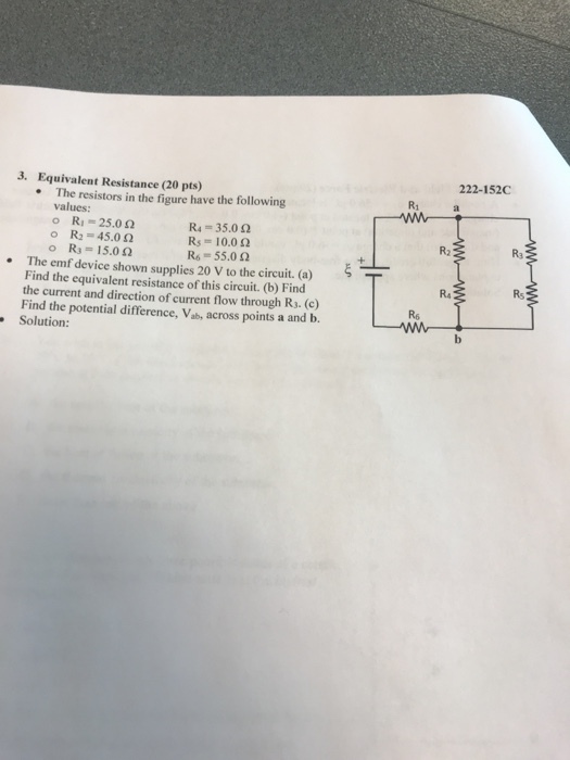 3. Equivalent Resistance (20 pts) 222-152C The resistors in the figure have the following R1 . values o Ritz 25.0 Ω o R2-45.0 Ω o R3 15.0 Ω R4-35.0 Ω Rs. 10.0 Ω R6- 55.0 2 R2 Ra The emf device shown supplies 20 V to the circuit. (a) Find the equivalent resistance of this circuit. (b) Find the current and direction of current flow through R3. (c) Find the potential difference, Vab, across points a and b. Solution: . R4 Rs R6