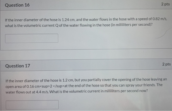 Question 16 2 pts If the inner diameter of the hose is 1.24 cm, and the water flows in the hose with a speed of 0.82 m/s, wha