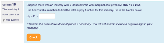 Question 16 Tries remaining: 2 Points out of 6.25 Suppose there was an industry with 5 identical firms with marginal cost given by: MC- 10 + 2.5q. Use horizontal summation to find the total supply function for this industry. Fill in the blanks below. Flag question (Round to the nearest two decimal places if necessary. You will not need to include a negative sign in your response.,) Check