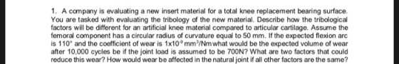1. A company is evaluating a new insert material for a total knee replacement bearing surface. You are tasked with evaluating the tribology of the new material. Describe how the tribological factors will be different for an artificial knee material compared to articular cartilage. Assume the femoral component has a circular radius of curvature equal to 50 mm. If the expected flexion arc is 110° and the coefficient of wear is 1x109 mm/Nm what would be the expected volume of wear after 10,000 cycles be if the joint load is assumed to be 700N? What are two factors that could reduce this wear? How would wear be affected in the natural joint if all other factors are the same?