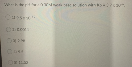 What is the pH for a 0.30M weak base solution with Kb 3.7 x 10-6 1) 9.5x 10-12 2) 0.0011 3) 2.98 4) 9.5 5) 11.02