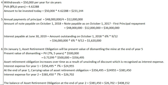 4 Withdrawals $50,000 per year for six years PVA (8%,6 years)-4.62288 Amount to be invested today $50,000 * 4.62288 $231,144 5 Annual payments of principal $48,000,000/4 $12,000,000 Amount of note payable on October 1, 2018 Note payable as on October 1, 2017 - First Principal repayment $48,000,000 $12,000,000 $36,000,000 Interest payable at June 30, 2019-Amount outstanding on October 1, 2018 696 9/12 -$36,000,000 * 6% * 9/12-$1,620,000 6On January 1, Asset Retirement Obligation will be present value of dismantling the mine at the end of year 5 Present value of dismantling-PV (796, 5 years) * $500,000 0.71299$500,000 $356,495 Asset retirement obligation increases over time as a result of unwinding of discount which is recognised as interest expense. Interest expense for year 1-$356,495 * 7%-$24,955 At the end of year 1, Carrying value of asset retirement obligation $356,495 $24955 $381,450 Interest expense for year 2-$381,450 * 7%-$26,702 The balance of Asset Retirement Obligation at the end of year 2 $381,450 $26,702 - $408,152