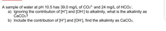 A sample of water at pH 10.5 has 39.0 mg/L of CO32 and 24 mg/L of HCO3 a) Ignoring the contribution of [H] and [OH] to alkalinity, what is the alkalinity as CaCO3? b) Include the contribution of [H] and [OH], find the alkalinity as CaCO3