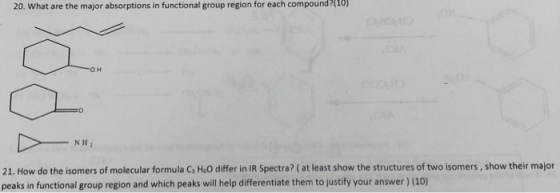 20. What are the major absorptions in functional group region for each compound?(10) NH2 21. How do the isomers of molecular formula G, HeO differ in IR Spectra? (at least show the structures of two isomers, show their major peaks in functional group region and which peaks will help differentiate them to justify your answer) (10)