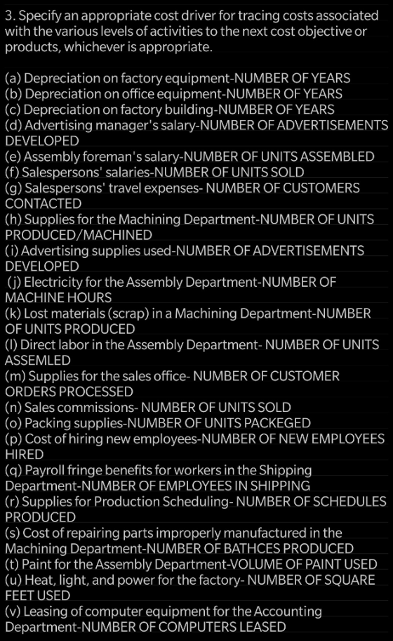 3. Specify an appropriate cost driver for tracing costs associated with the various levels of activities to the next cost objective or products, whichever is appropriate. (a) Depreciation on factory equipment-NUMBER OF YEARS (b) Depreciation on office equipment-NUMBER OF YEARS (c) Depreciation on factory building-NUMBER OF YEARS (d) Advertising managers salary-NUMBER OF ADVERTISEMENTS DEVELOPED (e) Assembly foremans salary-NUMBER OF UNITS ASSEMBLED (f) Salespersons salaries-NUMBER OF UNITS SOLD (g) Salespersons travel expenses- NUMBER OF CUSTOMERS CONTACTED (h) Supplies for the Machining Department-NUMBER OF UNITS PRODUCED/MACHINED (i) Advertising supplies used-NUMBER OF ADVERTISEMENTS DEVELOPED (j) Electricity for the Assembly Department-NUMBER OF MACHINE HOURS (k) Lost materials (scrap) in a Machining Department-NUMBER OF UNITS PRODUCED (1) Direct labor in the Assembly Department- NUMBER OF UNITS ASSEMLED (m) Supplies for the sales office- NUMBER OF CUSTOMER ORDERS PROCESSED (n) Sales commissions- NUMBER OF UNITS SOLD (o) Packing supplies-NUMBER OF UNITS PACKEGED (p) Cost of hiring new employees-NUMBER OF NEW EMPLOYEES HIRED (q) Payroll fringe benefits for workers in the Shipping Department-NUMBER OF EMPLOYEES IN SHIPPING (r) Supplies for Production Scheduling- NUMBER OF SCHEDULES PRODUCED (s) Cost of repairing parts improperly manufactured in the Machining Department-NUMBER OF BATHCES PRODUCED (t) Paint for the Assembly Department-VOLUME OF PAINT USED (u) Heat, light, and power for the factory- NUMBER OF SQUARE FEET USED (v) Leasing of computer equipment for the Accounting Department-NUMBER OF COMPUTERS LEASED