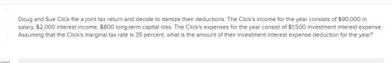 Doug and Sue Click file a joint tax return and decide to itemize their deductions. The Clicks income for the year consists of $90,000 in salary, $2,000 interest income, $800 long-term capital loss. The Clicks expenses for the year consist of $1,500 investment interest expense. Assuming that the Clicks marginal tax rate is 35 percent, what is the amount of their investment interest expense deduction for the year?