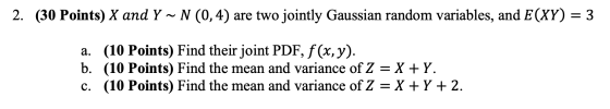 2. (30 Points) X and Y ~ N (0,4) are two jointly Gaussian random variables, and E(XY) = 3 a. (10 Points) Find their joint PDF