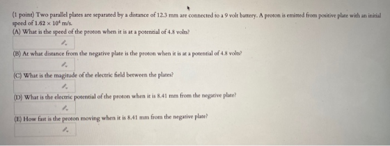 (1 point) Two parallel plates are separated by a distance of 12.3 mm are connected to a 9 volt battery. A proton is emitted f