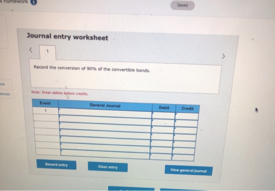 Saved homework Journal entry worksheet Record the conversion of 90% of the convertible bonds. Note: Enter debits before credi
