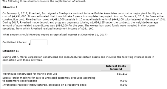 The following three situations involve the capitalization of interest. Situation I On January 1, 2017, Riverbed, Inc. signed a fixed-price contract to have Builder Associates construct a major plant facility at a cost of $4,491,000. It was estimated that it would take 3 years to complete the project. Also on January 1, 2017, to finance the construction cost, Riverbed borrowed $4,491,000 payable in 10 annual installments of $449,100, plus interest at the rate of 10% During 2017, Riverbed made deposit and progress payments totaling $1,684,125 under the contract; the weighted-average amount of accumulated expenditures was $898,200 for the year. The excess borrowed funds were invested in short-term securities, from which Riverbed realized investment income of $261,100. What amount should Riverbed report as capitalized interest at December 31, 2017? Capitalized interest s Situation II During 2017, Marin Corporation constructed and manufactured certain assets and incurred the following interest costs in connection with those activities. Interest Costs Incurred Warehouse constructed for Marins own use Special-order machine for sale to unrelated customer, produced according to customers specifications Inventories routinely manufactured, produced on a repetitive basis $31,110 9,640 8,640