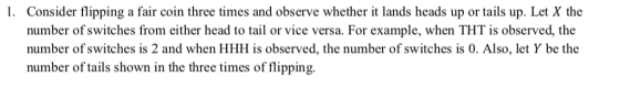 1. Consider flipping a fair coin three times and observe whether it lands heads up or tails up. Let X the number of switches from either head to tail or vice versa. For example, when THT is observed, the number of switches is 2 and when HHH is observed, the number of switches is 0. Also, let Y be the number of tails shown in the three times of flipping.