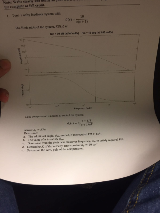Note: Write clearly and Heatly af your for complete or full credit. 1. Type 1 unity feedback system with 10 G(s)- The Bode plots of the system, KG (s) is: Gm Inf dB (at Inf rad/s), Pm 18 deg (at 3.08 rad/s) 60 40 9 20 -20 -40 90 135 0. Frequency (rad/s) Lead compensator is needed to control the system s+ 1/T where: Ke K/a Determine: a. The additional angle, ??, needed, if the required PM 600 b. The value of to satisfy ??. C. Determine from the plots new crossover frequency, ?? to satisfy required PM. d. Determine Kc if the velocity error constant K 10 sec-1 Determine the zero, pole of the compensator. e.