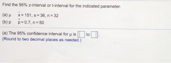 Find the 95% z-interval or t-interval for the indicated parameter. (a) μ x 151, s-36, n-32 (b) p p=0.7, n=50 (a) The 95% confidence interval for μ is to (Round to two decimal places as needed.)