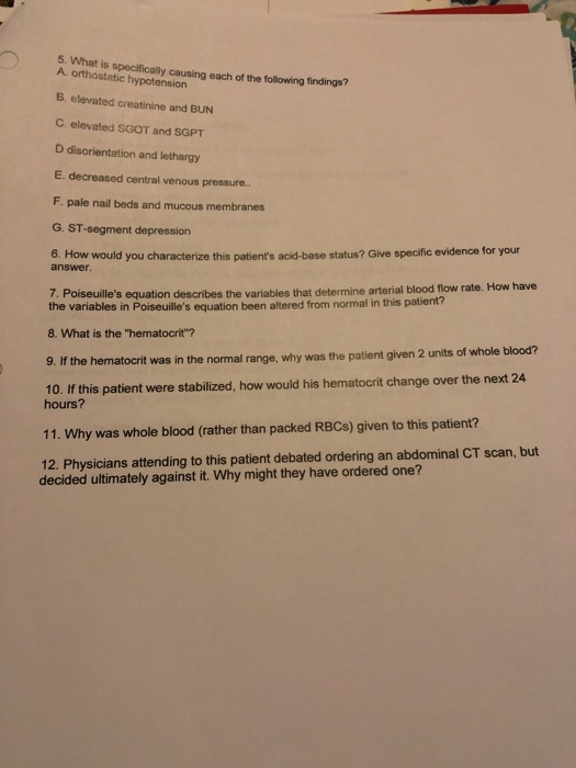 5. What is specifically causing each of the following findings? A. orthostetic hypotension B. elevated creatinine and BUN C. elevated SGOT and SGPT D disorientation and lethargy E. decreased central venous pressure. F. pale nail beds and mucous membranes G. ST-segment depression 6. How would you characterize this patients acid-base status? Give specific evidence for your answer 7. Poiseuilles equation describes the variables that determine arterial blood flow rate. How have the variables in Poiseuilles equation been altered from normal in this patient? 8. What is the hematocrit? 9. If the he 10. If this patient were stabilized, how would his hematocrit change over the next 24 matocrit was in the normal range, why was the patient given 2 units of whole blood? hours? 11. Why was whole blood (rather than packed RBCs) given to this patient? 12. Physicians attending to this patient debated ordering an abdominal CT scan, but decided ultimately against it. Why might they have ordered one?