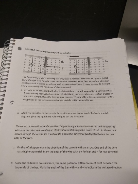 Exercise 2: Generating Electricity with a moving Bar Two going through them in resistance is R. A sliding metalic bar with no electrical resistance is made to move to the right ntol parallel conducting rails are placed a distance I apart with a magnetic field B to the paper. The rails are connected with a fixed wire whose electrical with a constant speed v (left side of diagram above) a. In order to be consistent with electrical circuit theory, we will assume that a conductor has freely moving positively charged particles in it (with charge e), whose net motion creates an electrical current. Using the Lorentz force equation [F qlv x B)] write an expression for the magnitude of the force on each charged particle inside the metallic bar Mark the direction of the Lorentz force with an arrow drawn inside the bar in the left diagram. (Use the right hand rule to figure out the direction). b. The Lorentz force will move the positive charges through the bar into one rail and through the wire into the other rail, creating an electrical current through this closed circuit. As the current moves through the resistance it will create a potential difference (voltage) between the two ends of the wire On the left diagram mark the direction of the current with an arrow. One end of the wire has a higher potential. Mark the ends of the wire with a+ for high and -for low potential. c. Since the rails have no resistance, the same potential difference must exist between the two ends of the bar. Mark the ends of the bar with + and- to indicate the voltage direction. d.