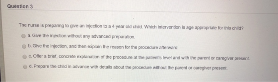 Question 3 The nurse is preparing to give an injection to a 4 year old child. Which intervention is age appropriate for this