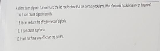 A client is on digoxin (Lanoxnand the lab results show that the clert is hypokalemic. What effect could hypokalemia have on t