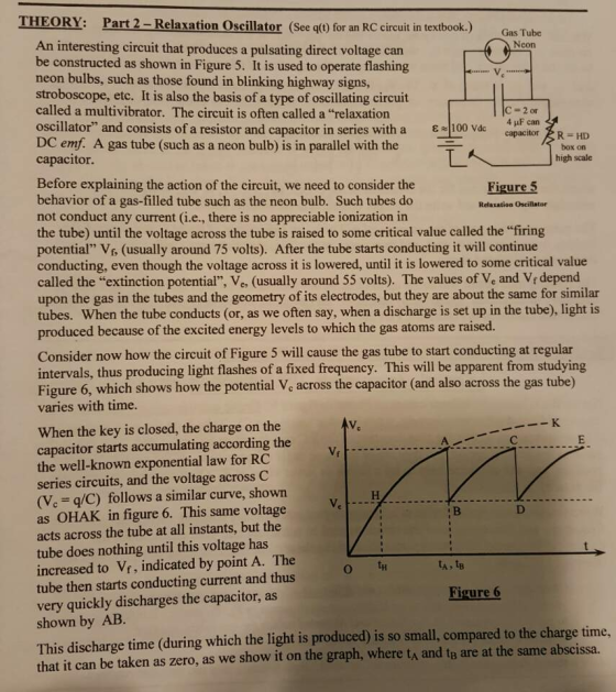 THEORY: Part 2-Relaxation Oscillator (See q() for an RC circuit in textbook.) Gas Tube An interesting circuit that produces a pulsating direct voltage car be constructed as shown in Figure 5. It is used to operate flashing neon bulbs, such as those found in blinking highway signs stroboscope, etc. It is also the basis of a type of oscillating circuit called a multivibrator. The circuit is often called a relaxation oscillator, and consists of a resistor and capacitor in series with a DC emf A gas tube (such as a neon bulb) is in parallel with the capacitor. ε-loo 4μF can capacitor HD box on high scale しへ Before explaining the action of the circuit, we need to consider the behavior of a gas-filled tube such as the neon bulb. Such tubes do not conduct any current (i.e., there is no appreciable ionization in the tube) until the voltage across the tube is raised to some critical value called the firing potential Vf (usually around 75 volts). After the tube starts conducting it will continue conducting, even though the voltage across it is lowered, until it is lowered to some critical value called the extinction potential, Ve, (usually around 55 volts). The values of Ve and Vr depend upon the gas in the tubes and the geometry of its electrodes, but they are about the same for similar tubes. When the tube conducts (or, as we often say, when a discharge is set up in the tube), light is produced because of the excited energy levels to which the gas atoms are raised. Relaxation Oscillator Consider now how the circuit of Figure 5 will cause the gas tube to start conducting at regular intervals, thus producing light flashes of a fixed frequency. This will be apparent from studying Figure 6, which shows how the potential Ve across the capacitor (and also across the gas tube) varies with time When the key is closed, the charge on the capacitor starts accumulating according the the well-known exponential law for RC series circuits, and the voltage across C (V. q/C) follows a similar curve, shown as OHAK in figure 6. This same voltage acts across the tube at all instants, but the tube does nothing until this voltage has increased to Vr, indicated by point A. The tube then starts conducting current and thus very quickly discharges the capacitor, as shown by AB ure This discharge time (during which the light is produced) is so small, compared to the charge tim that it can be taken as zero, as we show it on the graph, where ta and ta are at the same abscissa