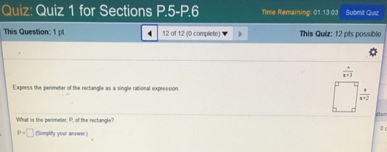 Quiz: Quiz 1 for Sections P.5-P.6 Time Remaining: 01:13:03 Submit Quiz This Question: 1 pt 12 of 12 (0 complete) ▼ This Quiz: 12 pts possible x+3 Express the perimeter of the rectangle as a single rational expression. 計2 What is the perimeter, P, of the rectangle? 0 c (Simplify your answer.)