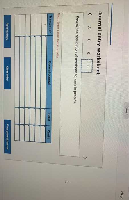Saved Help Journal entry worksheet < А в со Record the application of overhead to work in process. Note: Enter debits before