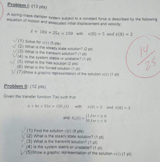 Problem l: (13 pts) mper system subject to a constant force is described by the following equation of motion and associated initial displacement and velocity, + 10x + 25x 150 with x(0) 5 and x(0) 2 (1) Solve for x(t) (5 pts). (2) What is the steady state solution? (2 pt) (3) What is the transient solution? (1 pt) V(4) Is the system stable or unstable? (1 pt) (5) What is the free solution (2 pts) (6) What is the forced solution (1 pt) V(7)Show a graphic representation of the solution x(t) (1 pt) Problem Il: (12 pts) Given the transfer function T(s) such that + 4x + 53x 151, (t) with x(0) 5 and X(0)-2 and U,(o)for o and U,(t)o for t 0 (1) Find the solution x(t) (8 pts). V(2) What is the steady state solution? (1 pt). V, (3) What is the transient solution? (1 pt) (4) Is the system stable or unstable? (1 pt) (5)Show a graphic representation of the solution x() (1 pt).