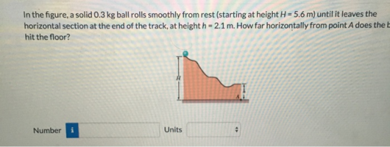 In the figure, a solid 0.3 kg ball rolls smoothly from rest (starting at height = 5.6 m) until it leaves the horizontal secti