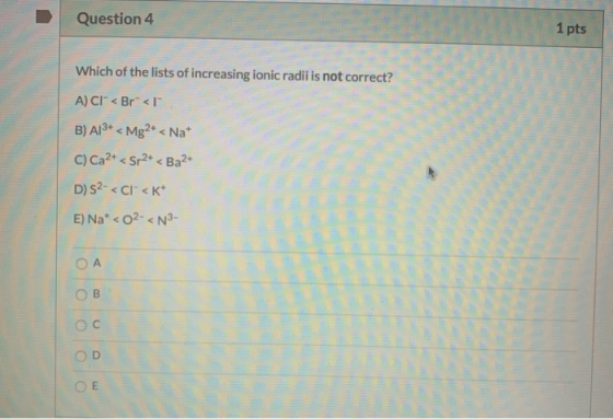Question 4 1 pts Which of the lists of increasing ionic radii is not correct? A) CI° < Br< 1 B) A13+ < Mg2+ < Nat C) Ca2+ < S