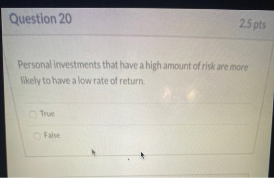 Question 20 2.5 pts Personal investments that have a high amount of risk are more likely to have a low rate of return. True F