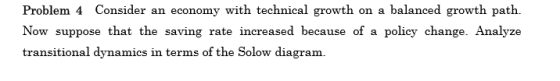 Problem 4 Consider an economy with technical growth on a balanced growth path Now suppose that the saving rate increased because of a policy change. Analyze transitional dynamics in terms of the Solow diagram.